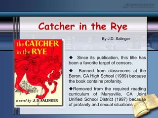 Catcher in the RyeBy J.D. Salinger  Since its publication, this title has been a favorite target of censors.  Banned from classrooms at the Boron, CA High School (1989) because the book contains profanity.Removed from the required reading curriculum of Marysville, CA Joint Unified School District (1997) because of profanity and sexual situations .Where’s Waldo?By Martin Handford   Challenged at the Public Libraries of Saginaw, MI (1998) because “on some of the pages there are dirty things.”  Removed from the Springs Public Library in East Hampton, NY (1993) because there is a tiny drawing of a woman lying on the beach wearing a bikini bottom but no top.