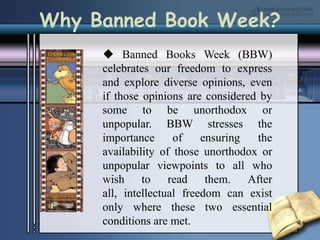  Banned Books Week (BBW) celebrates our freedom to express and explore diverse opinions, even if those opinions are considered by some to be unorthodox or unpopular. BBW stresses the importance of ensuring the availability of those unorthodox or unpopular viewpoints to all who wish to read them. After all, intellectual freedom can exist only where these two essential conditions are met. Why Banned Book Week?