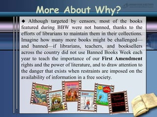 More About Why? Although targeted by censors, most of the books featured during BBW were not banned, thanks to the efforts of librarians to maintain them in their collections. Imagine how many more books might be challenged—and banned—if librarians, teachers, and booksellers across the country did not use Banned Books Week each year to teach the importance of our First Amendment rights and the power of literature, and to draw attention to the danger that exists when restraints are imposed on the availability of information in a free society. 