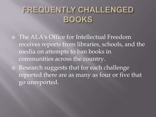    The ALA's Office for Intellectual Freedom
    receives reports from libraries, schools, and the
    media on attempts to ban books in
    communities across the country.
   Research suggests that for each challenge
    reported there are as many as four or five that
    go unreported.
 