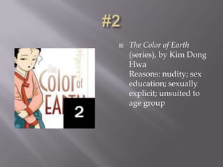    The Color of Earth
    (series), by Kim Dong
    Hwa
    Reasons: nudity; sex
    education; sexually
    explicit; unsuited to
    age group
 