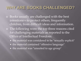    Books usually are challenged with the best
    intentions—to protect others, frequently
    children, from difficult ideas and information.
   The following were the top three reasons cited
    for challenging materials as reported to the
    Office of Intellectual Freedom:
       the material was considered to be "sexually explicit"
       the material contained "offensive language"
       the material was "unsuited to age group"
 