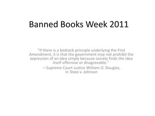 Banned Books Week 2011 "If there is a bedrock principle underlying the First Amendment, it is that the government may not prohibit the expression of an idea simply because society finds the idea itself offensive or disagreeable."  —Supreme Court Justice William O. Douglas, in Texas v. Johnson 