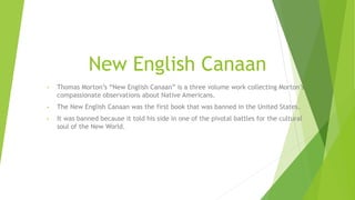 New English Canaan
• Thomas Morton’s “New English Canaan” is a three volume work collecting Morton’s
compassionate observations about Native Americans.
• The New English Canaan was the first book that was banned in the United States.
• It was banned because it told his side in one of the pivotal battles for the cultural
soul of the New World.
 