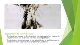 Scary Stories to tell in the dark
• This book was banned by The American Library Association, making its
way to number one on the list for most challenged books.
• The book was first challenged by the school board in Michigan, due to
complaints from teachers at Liviona Elementary School.
 