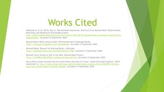 Works Cited
• Baldassarro, R. W. (2016, May 2). Banned Books Awareness: America's First Banned Book. Banned Books
Awareness and Reading for Knowledge project.
http://bbark.deepforestproductions.com/column/2016/05/02/banned-books-awareness-americas-first-
banned-book/. Accessed 14 September 2020.
• Banned Books Week Library Guide: Defining Banned/Challenged Books.
https://davenport.libguides.com/bannedbooks. Accessed 14 September 2020.
• Banned Books: Reasons for Banning Books. LibGuides.
https://libguides.butler.edu/bannedbooks?p=217686. Accessed 14 September 2020.
• Banned! Scary Stories to Tell in the Dark- Banned Book Project.
https://413406631602478221.weebly.com/banned.html. Accessed 14 September 2020.
• Harry Potter books banned from US school library because of 'curses'. South China Morning Post. (2019,
September 3). https://www.scmp.com/news/world/united-states-canada/article/3025429/reverend-
bans-harry-potter-books-tennessee-catholic. Accessed 14 September 2020.
 