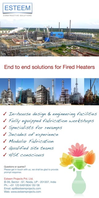 End to end solutions for Fired Heaters
✓ In-house design & engineering facilities
✓ Fully equipped fabrication workshops
✓ Specialists for revamps
✓ Decades of experience
✓ Modular Fabrication
✓ Qualified site teams
✓ HSE conscious
Esteem Projects Pvt. Ltd.
B-39, Sector - 67, Noida, UP - 201307, India
Ph.: +91 120 6491904/ 05/ 06
Email: epl@esteemprojects.com
Web: www.esteemprojects.com
Questions or queries?
Please get in touch with us, we shall be glad to provide
prompt response.
 