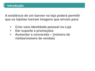 Introdução


A existência de um banner na loja poderá permitir
que os lojistas insiram imagens que sirvam para:

      Criar uma identidade pessoal na Loja
      Dar suporte a promoções
      Aumentar a conversão – (número de
       visitas/número de vendas)
 