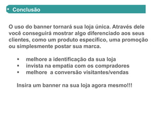 Conclusão


O uso do banner tornará sua loja única. Através dele
você conseguirá mostrar algo diferenciado aos seus
clientes, como um produto específico, uma promoção
ou simplesmente postar sua marca.

      melhore a identificação da sua loja
      invista na empatia com os compradores
      melhore a conversão visitantes/vendas

   Insira um banner na sua loja agora mesmo!!!
 