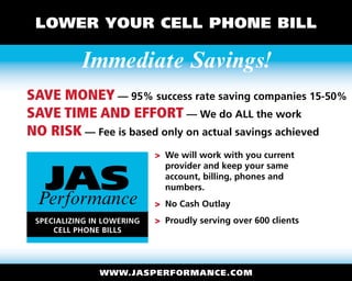 Lower Your Cell Phone Bill

           Immediate Savings!
Save money — 95% success rate saving companies 15-50%
Save time and effort — We do ALL the work
No Risk — Fee is based only on actual savings achieved
                            >  e will work with you current
                              W


  JAS
                              provider and keep your same
                              account, billing, phones and
                              numbers.
 Performance                  o Cash Outlay
                              N
 Specializing in Lowering     roudly serving over 600 clients
                              P
     Cell Phone Bills




               www.jasperformance.com
 