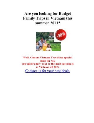 Are you looking for Budget
Family Trips in Vietnam this
summer 2013?
Well, Custom Vietnam Travel has special
deals for you
Intrepid Family Tour to the must-see places
in Vietnam off 20%
Contact us for your best deals.
 