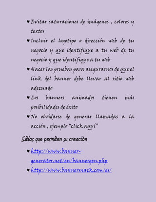 Evitar saturaciones de imágenes , colores y
textos
Incluir el logotipo o dirección web de tu
negocio y que identifique a tu web de tu
negocio y que identifique a tu web
Hacer las pruebas para asegurarnos de que el
link del banner debe llevar al sitio web
adecuado
Los banners animados tienen más
posibilidades de éxito
No olvidarse de generar llamadas a la
acción , ejemplo “click aquí”
Sitios que permiten su creación
http://www.banner-
generator.net/en/bannergen.php
http://www.bannersnack.com/es/
 