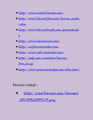 http://www.creatubanner.com/
http://www.bannerfans.com/benner_make
r.php
http://www.bannerbreak.com/generate.ph
p
http://www.bannernow.com/
http://mybannermaker.com
http://www.web-animator.com/
http://coder.com/creations/banner-
form.pl.cgi
http://www.presentermedia.com/abm.html
banner creado :
http://crearbanner.com/banners
/8567353235557675.png
 