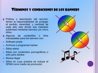 TÉRMINOS Y CONDICIONES DE LOS BANNERS
▓ Política y descripción del servicio:
tienen la responsabilidad de proteger
el sentido, serenidad, y cantidad de
cada sitio web donde sea insertado
publicidad mediante banners y/o micro
sitios.
▓ Algunos de contenidos o links
inaceptables para los banners son:
₳ Software pirata
₳ Archivos o programas hacker
₳ Sitios warez
₳ Sitios con contenidos pornográficos o
solo para adultos
₳ Música ilegal
₳ Sitios en cuya practica se incluye el
SPAM como medio de promoción
♫♪
 