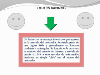 Un Banner es un mensaje interactivo que aparece
en la pantalla del ordenador, formando parte de
una página Web y generalmente en formato
cuadrado o rectangular. Su función es la de atraer
la atención del usuario de Internet y servirle de
puente o LINK a otro servidor de información
mediante un simple "click" con el mouse del
ordenador.
 