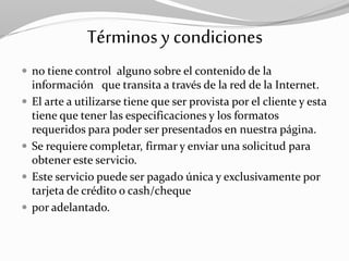 Términosy condiciones
 no tiene control alguno sobre el contenido de la
información que transita a través de la red de la Internet.
 El arte a utilizarse tiene que ser provista por el cliente y esta
tiene que tener las especificaciones y los formatos
requeridos para poder ser presentados en nuestra página.
 Se requiere completar, firmar y enviar una solicitud para
obtener este servicio.
 Este servicio puede ser pagado única y exclusivamente por
tarjeta de crédito o cash/cheque
 por adelantado.
 