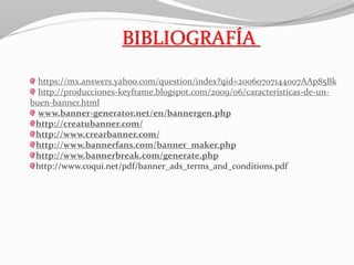 BIBLIOGRAFÍA
https://mx.answers.yahoo.com/question/index?qid=20060707144007AAp85Bk
http://producciones-keyframe.blogspot.com/2009/06/caracteristicas-de-un-
buen-banner.html
www.banner-generator.net/en/bannergen.php
http://creatubanner.com/
http://www.crearbanner.com/
http://www.bannerfans.com/banner_maker.php
http://www.bannerbreak.com/generate.php
http://www.coqui.net/pdf/banner_ads_terms_and_conditions.pdf
 