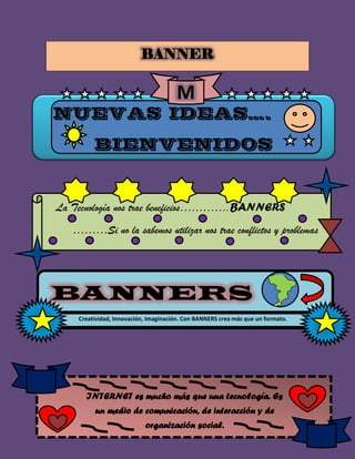 BANNER
NUEVAS IDEAS….
BIENVENIDOS
M
La Tecnología nos trae beneficios………….BANNERS
………Si no la sabemos utilizar nos trae conflictos y problemas
BANNERS
Creatividad, Innovación, Imaginación. Con BANNERS crea más que un formato.
publicitario
INTERNET es mucho más que una tecnología. Es
un medio de comunicación, de interacción y de
organización social.
