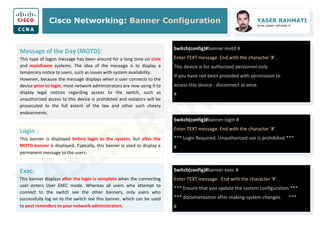 Cisco Networking: Banner Configuration YASER RAHMATI
www.yaser-rahmati.ir
Switch(config)#banner motd #
Enter TEXT message. End with the character '#'.
This device is for authorized personnel only.
If you have not been provided with permission to
access this device - disconnect at once.
#
Message of the Day (MOTD):
This type of logon message has been around for a long time on Unix
and mainframe systems. The idea of the message is to display a
temporary notice to users, such as issues with system availability.
However, because the message displays when a user connects to the
device prior to login, most network administrators are now using it to
display legal notices regarding access to the switch, such as
unauthorized access to this device is prohibited and violators will be
prosecuted to the full extent of the law and other such cheery
endearments.
Switch(config)#banner login #
Enter TEXT message. End with the character '#'.
*** Login Required. Unauthorized use is prohibited ***
#
Switch(config)#banner exec #
Enter TEXT message. End with the character '#'.
*** Ensure that you update the system configuration ***
*** documentation after making system changes. ***
#
Login :
This banner is displayed before login to the system, but after the
MOTD banner is displayed. Typically, this banner is used to display a
permanent message to the users.
Exec:
This banner displays after the login is complete when the connecting
user enters User EXEC mode. Whereas all users who attempt to
connect to the switch see the other banners, only users who
successfully log on to the switch see this banner, which can be used
to post reminders to your network administrators.
 