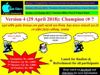 A Quiz Community
Version 1 (19 April 2015): Champion Arkodeb Gangopadhyay & Shaiful Alam
Version 2 (03 July 2016): Champion Arkodeb Gangopadhyay & Ayon Bishyash
Version 3 (14 October 2017): Champion Mithun Paul & Prodyut Ghosh
Version 4 (29 April 2018): Champion কে ?
চতু র্থ বার্ষথে ক্যুইজ উৎসববর কেষ প্রশ্নটা আবেই ববে র্িোম। উত্তর জানবত আসবতই হবব 29
কে এর্প্রে 2018 (রর্ববার), হাবরায়।
আসববা কতা, র্েন্তু র্ে
পাব?
মেজাবের বুায়াবমর সাবর্ সাবর্ আর্র্থে
পুরস্কার, তার উপর খাওয়া িাওয়া কতা
র্ােবেই।
তাহবে কতা আসবতই হবে
!
Champions: Rs. 4,000/-
1st Runners Up: Rs. 3,000/-
2nd Runners Up: Rs. 2,000/-
All Finalists: Rs. 500/-
Lunch for finalists &
Refreshment for all participants+
Keep watch on facebook and
slideshare for next information
 