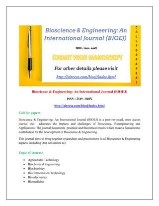 Bioscience & Engineering: An International Journal (BIOEJ)
ISSN : 2349 - 848X
http://airccse.com/bioej/index.html
Call for papers
Bioscience & Engineering: An International Journal (BIOEJ) is a peer-reviewed, open access
journal that addresses the impacts and challenges of Bioscience, Bioengineering and
Applications. The journal documents practical and theoretical results which make a fundamental
contribution for the development of Bioscience & Engineering.
This journal aims to bring together researchers and practitioners in all Bioscience & Engineering
aspects, including (but not limited to)
Topic of Interest
 Agricultural Technology
 Biochemical Engineering
 Biochemistry
 Bio-fermentation Technology
 Bioinformatics
 Biomedicine
 