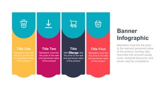 Title One
Marketers must link
the price to the real
and perceived value
of the product
Title Two
Marketers must link
the price to the real
and perceived value
of the product
Title
Three
Marketers must link
the price to the real
and perceived value
of the product
Title Four
Marketers must link
the price to the real
and perceived value
of the product
Banner
Infographic
Marketers must link the price
to the real and perceived value
of the product, but they also
must take into account supply
costs, seasonal discounts, and
prices used by competitors.
 