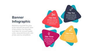 Banner
Infographic
Marketers must link the price
to the real and perceived value
of the product, but they also
must take into account supply
costs, seasonal discounts, and
prices used by competitors.
Title One
Marketers must link
the price to the real
and perceived value
of the product
Title Two
Marketers must link
the price to the real
and perceived value
of the product
Title Four
Marketers must link
the price to the real
and perceived value
of the product
Title Three
Marketers must
link the price to the
real and perceived
value of the
product
 
