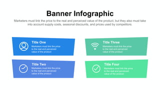 Banner Infographic
Marketers must link the price to the real and perceived value of the product, but they also must take
into account supply costs, seasonal discounts, and prices used by competitors.
Title One
Marketers must link the price
to the real and perceived
value of the product
Title Two
Marketers must link the price
to the real and perceived
value of the product
Title Three
Marketers must link the price
to the real and perceived
value of the product
Title Four
Marketers must link the price
to the real and perceived
value of the product
 