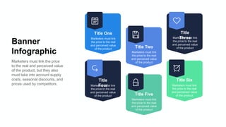 Banner
Infographic
Marketers must link the price
to the real and perceived value
of the product, but they also
must take into account supply
costs, seasonal discounts, and
prices used by competitors.
Title One
Marketers must link
the price to the real
and perceived value
of the product
Title Two
Marketers must link
the price to the real
and perceived value
of the product
Title
Three
Marketers must link
the price to the real
and perceived value
of the product
Title
Four
Marketers must link
the price to the real
and perceived value
of the product Title Five
Marketers must link
the price to the real
and perceived value
of the product
Title Six
Marketers must link
the price to the real
and perceived value
of the product
 