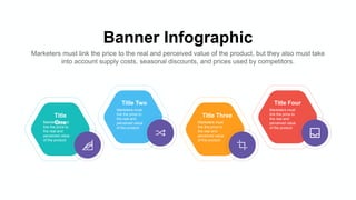 Banner Infographic
Marketers must link the price to the real and perceived value of the product, but they also must take
into account supply costs, seasonal discounts, and prices used by competitors.
Title
One
Marketers must
link the price to
the real and
perceived value
of the product
Title Two
Marketers must
link the price to
the real and
perceived value
of the product
Title Three
Marketers must
link the price to
the real and
perceived value
of the product
Title Four
Marketers must
link the price to
the real and
perceived value
of the product
 