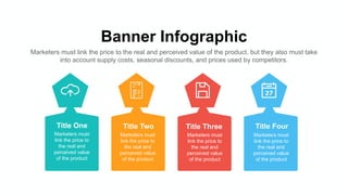 Banner Infographic
Marketers must link the price to the real and perceived value of the product, but they also must take
into account supply costs, seasonal discounts, and prices used by competitors.
Title One
Marketers must
link the price to
the real and
perceived value
of the product
Title Two
Marketers must
link the price to
the real and
perceived value
of the product
Title Three
Marketers must
link the price to
the real and
perceived value
of the product
Title Four
Marketers must
link the price to
the real and
perceived value
of the product
 