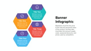 Banner
Infographic
Marketers must link the price
to the real and perceived value
of the product, but they also
must take into account supply
costs, seasonal discounts, and
prices used by competitors.
Title One
Marketers must link
the price to the real
and perceived value
of the product
Title Two
Marketers must link
the price to the real
and perceived value
of the product
Title Three
Marketers must link
the price to the real
and perceived value
of the product
Title Four
Marketers must link
the price to the real
and perceived value
of the product
 
