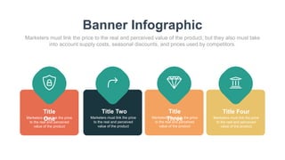 Banner Infographic
Marketers must link the price to the real and perceived value of the product, but they also must take
into account supply costs, seasonal discounts, and prices used by competitors.
Title
One
Marketers must link the price
to the real and perceived
value of the product
Title Two
Marketers must link the price
to the real and perceived
value of the product
Title
Three
Marketers must link the price
to the real and perceived
value of the product
Title Four
Marketers must link the price
to the real and perceived
value of the product
 
