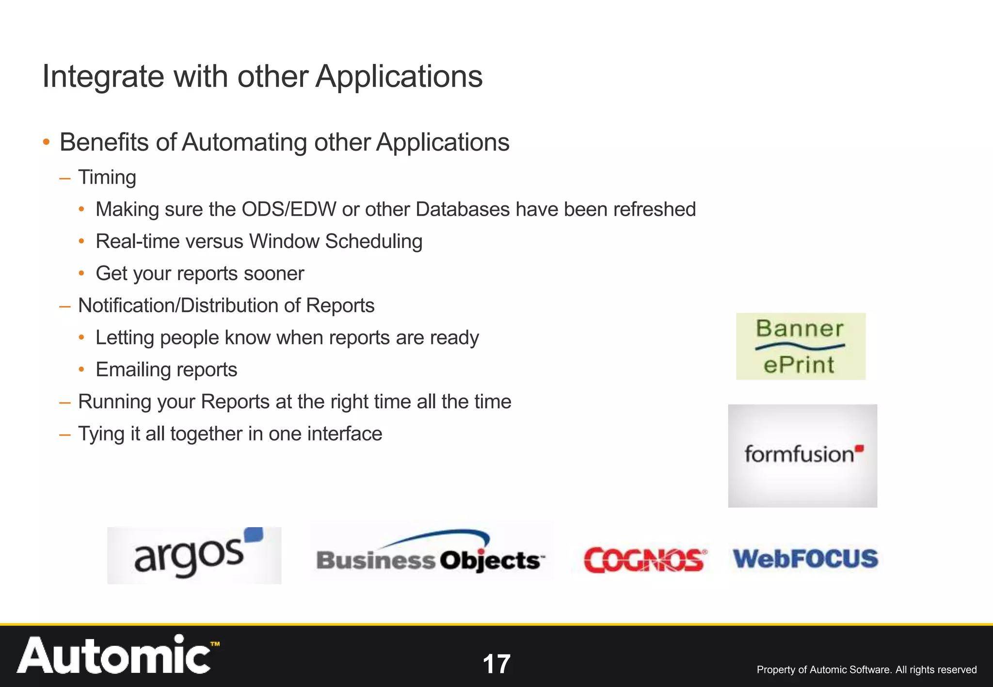 17 Property of Automic Software. All rights reserved
Integrate with other Applications
• Benefits of Automating other Applications
– Timing
• Making sure the ODS/EDW or other Databases have been refreshed
• Real-time versus Window Scheduling
• Get your reports sooner
– Notification/Distribution of Reports
• Letting people know when reports are ready
• Emailing reports
– Running your Reports at the right time all the time
– Tying it all together in one interface
 