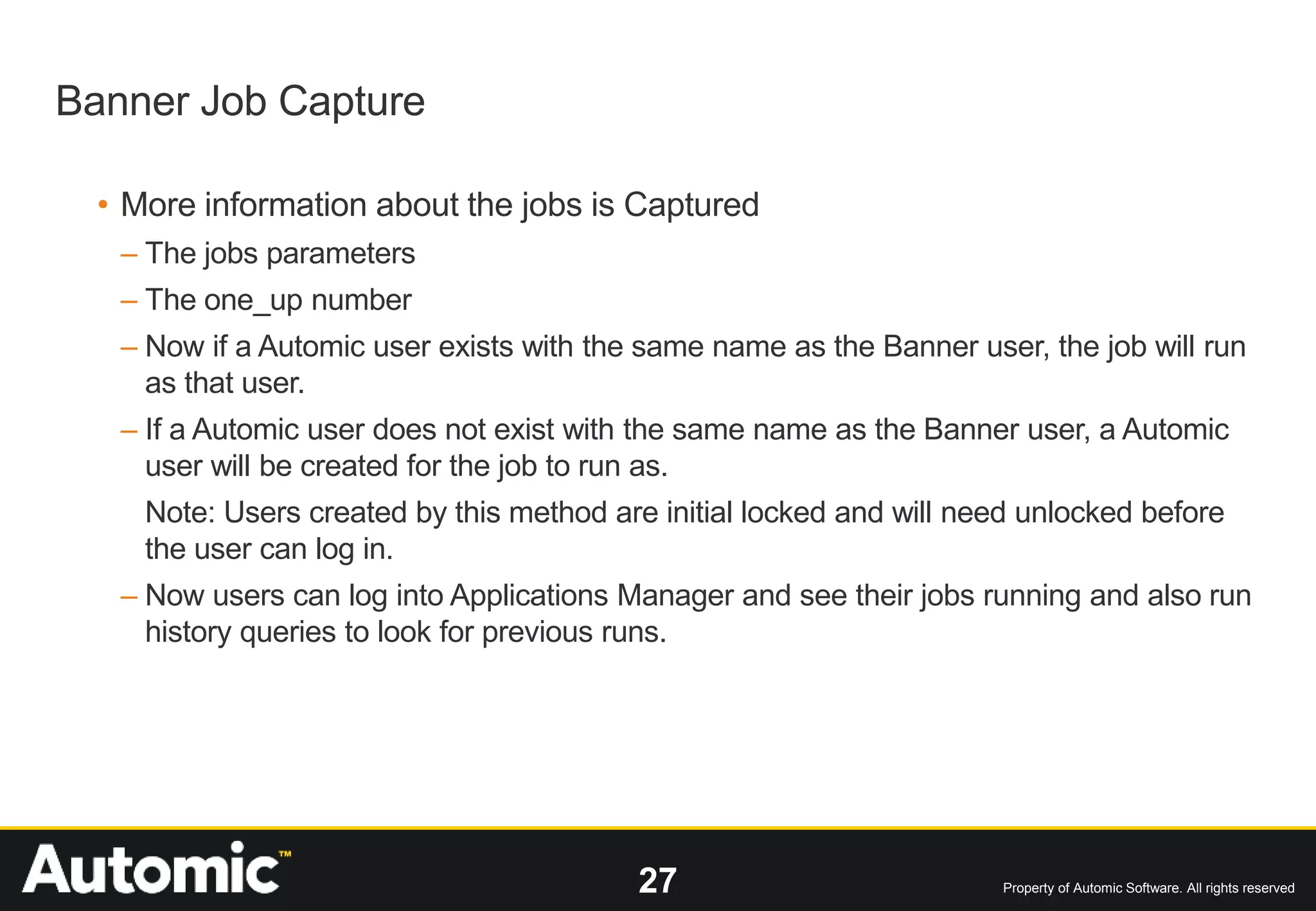 27 Property of Automic Software. All rights reserved
• More information about the jobs is Captured
– The jobs parameters
– The one_up number
– Now if a Automic user exists with the same name as the Banner user, the job will run
as that user.
– If a Automic user does not exist with the same name as the Banner user, a Automic
user will be created for the job to run as.
Note: Users created by this method are initial locked and will need unlocked before
the user can log in.
– Now users can log into Applications Manager and see their jobs running and also run
history queries to look for previous runs.
Banner Job Capture
 