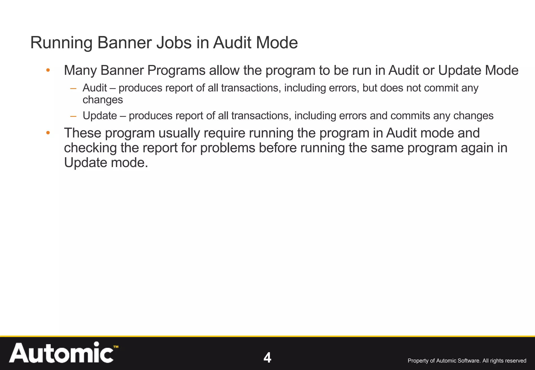 4 Property of Automic Software. All rights reserved
Running Banner Jobs in Audit Mode
• Many Banner Programs allow the program to be run in Audit or Update Mode
– Audit – produces report of all transactions, including errors, but does not commit any
changes
– Update – produces report of all transactions, including errors and commits any changes
• These program usually require running the program in Audit mode and
checking the report for problems before running the same program again in
Update mode.
 