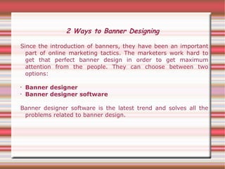 2 Ways to Banner Designing

Since the introduction of banners, they have been an important
  part of online marketing tactics. The marketers work hard to
  get that perfect banner design in order to get maximum
  attention from the people. They can choose between two
  options:

•   Banner designer
•   Banner designer software

Banner designer software is the latest trend and solves all the
 problems related to banner design.
 