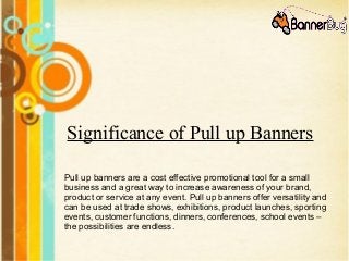 Significance of Pull up Banners
Pull up banners are a cost effective promotional tool for a small
business and a great way to increase awareness of your brand,
product or service at any event. Pull up banners offer versatility and
can be used at trade shows, exhibitions, product launches, sporting
events, customer functions, dinners, conferences, school events –
the possibilities are endless.
 