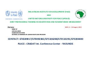 PAN AFRICAN INSTITUTE FOR DEVELOPMENT (PAID)
AND
UNITED NATIONS UNIVERSITY FOR PEACE (UPEACE)
JOINT PROFESSIONAL TRAINING IN DISASTER RISK AND HUMANITARIAN MANAGEMENT
Partners: DATE: 3 – 10 August, 2019
-MINEFOP
-AFRICAN UNION
-CAMEROON RED CROSS
-NATIONAL COMMISSION ON HUMAN RIGHTS AND FREEDOMS
CONTACT: 676589017/670092382/675326288/673510291/670204480
PLACE : CRADAT Int. Conference Center - YAOUNDE
 