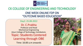 CK COLLEGE OF ENGINEERING AND TECHNOLOGY
ONE WEEK ONLINE FDP ON
“OUTCOME BASED EDUCATION”
Day2: 25.08.2022
Dr. C.Prabha
Professor and Head
Mechanical Engineering
Arjun College of Technology, Coimbatore.
Topic: Students Centered
Learning through OBE
Time: 10.00 a.m onwards
 