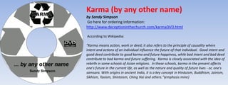 Karma (by any other name) 
by Sandy Simpson 
Go here for ordering information: 
http://www.deceptioninthechurch.com/karmaDVD.html 
According to Wikipedia: 
"Karma means action, work or deed; it also refers to the principle of causality where 
intent and actions of an individual influence the future of that individual. Good intent and 
good deed contribute to good karma and future happiness, while bad intent and bad deed 
contribute to bad karma and future suffering. Karma is closely associated with the idea of 
rebirth in some schools of Asian religions. In these schools, karma in the present affects 
one's future in the current life, as well as the nature and quality of future lives - or, one's 
samsara. With origins in ancient India, it is a key concept in Hinduism, Buddhism, Jainism, 
Sikhism, Taoism, Shintoism, Ching Hai and others."(emphasis mine) 
 
