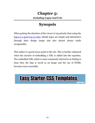 Chapter 5:
                    Including Logos And Urls


                           Synopsis

When getting the attention of the viewer is top priority then using the
logos is a good way to start. Ideally logos are simple and informative
through their design image and also almost always easily
recognizable.


This makes it a good access point to the site. This is further enhanced
when the exercise of embedding a URL is added into the equation.
The embedded URL which is more commonly referred to as linking is
done then the logo is saved as an image and the use of HTML
becomes more accessible.




                                 - 16 -
 