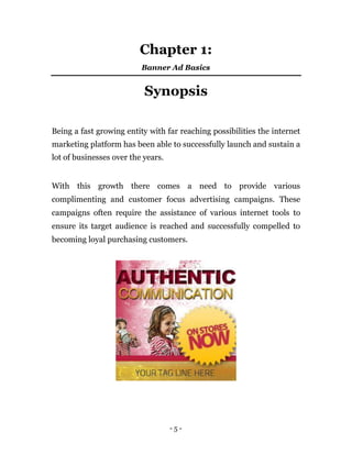 Chapter 1:
                          Banner Ad Basics


                           Synopsis

Being a fast growing entity with far reaching possibilities the internet
marketing platform has been able to successfully launch and sustain a
lot of businesses over the years.


With this growth there comes a need to provide various
complimenting and customer focus advertising campaigns. These
campaigns often require the assistance of various internet tools to
ensure its target audience is reached and successfully compelled to
becoming loyal purchasing customers.




                                    -5-
 