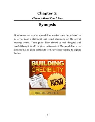 Chapter 2:
                  Choose A Great Punch Line


                         Synopsis

Most banner ads require a punch line to drive home the point of the
ad or to make a statement that would adequately get the overall
message across. These punch lines should be well designed and
careful thought should be given to its content. The punch line is the
element that is going contribute to the prospect wanting to explore
further.




                                -7-
 
