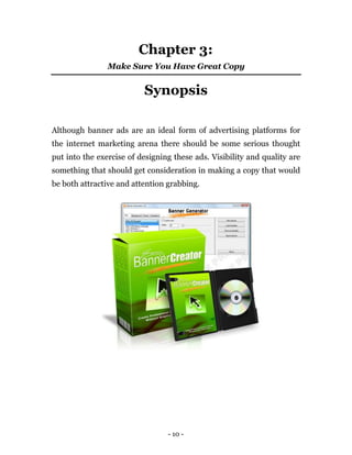 Chapter 3:
                Make Sure You Have Great Copy


                          Synopsis

Although banner ads are an ideal form of advertising platforms for
the internet marketing arena there should be some serious thought
put into the exercise of designing these ads. Visibility and quality are
something that should get consideration in making a copy that would
be both attractive and attention grabbing.




                                 - 10 -
 