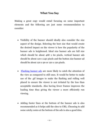 What You Say


Making a great copy would entail focusing on some important
elements and the following are just some recommendation to
consider:




     Visibility of the banner should ideally also consider the size
        aspect of the design. Selecting the best size that would create
        the desired impact on the viewer is how the popularity of the
        banner ads is heightened. Ideal size banner ads are full size
        which should be about 468 x 60 pixels, vertical banner ads
        should be about 120 x 240 pixels and the button size banner ad
        should be about 120 x 90 or 120 x 120 pixels. 


       Flashing banner ads are more likely to catch the attention of
        the view as compared to still ones. It would be better to make
        use of the .gif images to make the flashing and rolling well
        placed to ensure the viewer is not irritated by the less than
        acceptable standards. Also having fewer frames improves the
        loading time thus giving the viewer a more efficiently run
        viewing. 



     Adding footer lines at the bottom of the banner ads is also
        recommended as it helps add the sites to URL. Choosing to add
        some catchy notes at the bottom of the ads is also a good idea. 




                                    - 11 -
 
