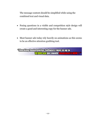 The message content should be simplified while using the
  combined text and visual data.



 Posing questions in a visible and competition style design will
  create a good and interesting copy for the banner ads. 



 Most banner ads today rely heavily on animations as this seems
  to be an effective attention grabbing tool. 




                             - 12 -
 