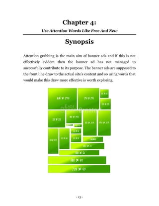 Chapter 4:
           Use Attention Words Like Free And New


                          Synopsis

Attention grabbing is the main aim of banner ads and if this is not
effectively evident then the banner ad has not managed to
successfully contribute to its purpose. The banner ads are supposed to
the front line draw to the actual site’s content and so using words that
would make this draw more effective is worth exploring.




                                 - 13 -
 