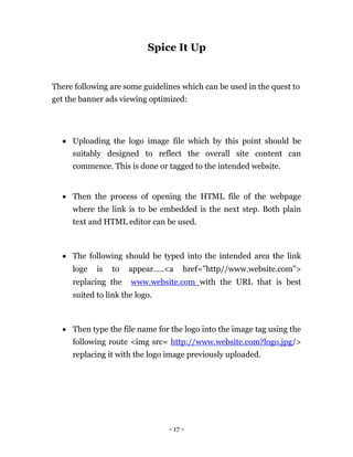 Spice It Up


There following are some guidelines which can be used in the quest to
get the banner ads viewing optimized:




     Uploading the logo image file which by this point should be
      suitably designed to reflect the overall site content can
      commence. This is done or tagged to the intended website. 


     Then the process of opening the HTML file of the webpage
      where the link is to be embedded is the next step. Both plain
      text and HTML editor can be used. 



     The following should be typed into the intended area the link
      loge   is   to   appear…..<a      href=”http//www.website.com”>
      replacing the     www.website.com with the URL that is best
      suited to link the logo. 



     Then type the file name for the logo into the image tag using the
      following route <img src= http://www.website.com?logo.jpg/>
      replacing it with the logo image previously uploaded. 




                                   - 17 -
 