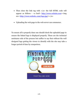  Then close the link tag with </a> the full HTML code will
      appear as follows - <a href= http://www.website.com><img
      src= http://www.website,.com/logo.jpg/></a> 


     Uploading the web page to the web server can commence. 




To ensure all is properly done one should check the uploaded page to
ensure the linked logo is displayed properly. These are the technical
assistance side of the process but suffice to say that without the well
designed logo getting the viewer to identify with the site may take a
longer period of time by comparison.




                                 - 18 -
 